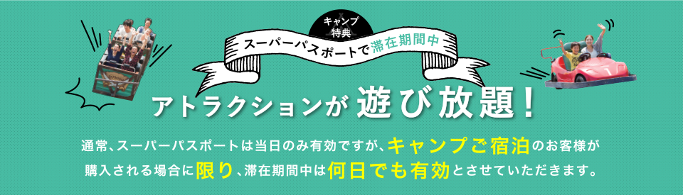 スーパーパスポートで滞在期間中 アトラクションが 遊び放題！通常、スーパーパスポートは当日のみ有効ですが、キャンプご宿泊のお客様が購入される場合に限り、滞在期間中は何日でも有効とさせていただきます。