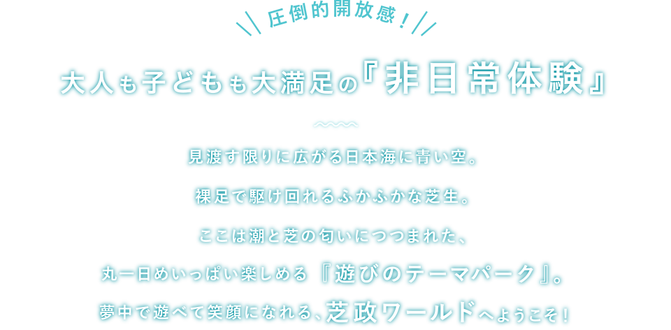 圧倒的開放感！大人も子どもも大満足の『非日常体験』見渡す限りに広がる日本海に青い空。裸足で駆け回れるふかふかな芝生。ここは潮と芝の匂いにつつまれた、丸一日めいっぱい楽しめる『遊びのテーマパーク』。夢中で遊べて笑顔になれる、芝政ワールドへようこそ！